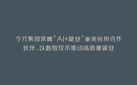 今元集团荣膺“AI+就业”垂类应用合作伙伴，以数智技术推动高质量就业
