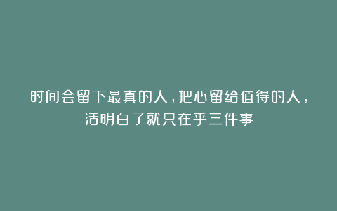 时间会留下最真的人，把心留给值得的人，活明白了就只在乎三件事