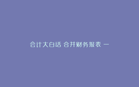 会计大白话：合并财务报表（一）