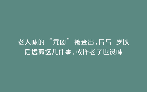 老人味的 “元凶” 被查出，65 岁以后远离这几件事，或许老了也没味