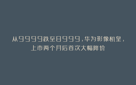 从9999跌至8999，华为影像机皇，上市两个月后首次大幅降价