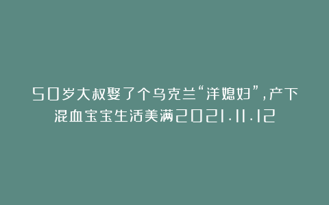 50岁大叔娶了个乌克兰“洋媳妇”，产下混血宝宝生活美满2021.11.12