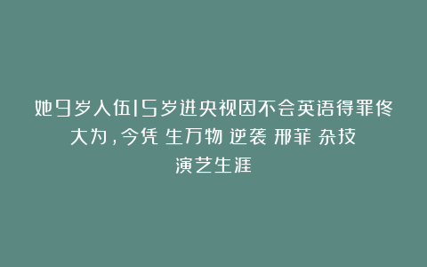 她9岁入伍15岁进央视因不会英语得罪佟大为,今凭《生万物》逆袭|邢菲|杂技|演艺生涯