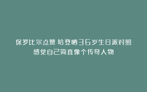 保罗比尔点赞！哈登晒36岁生日派对照：感觉自己简直像个传奇人物