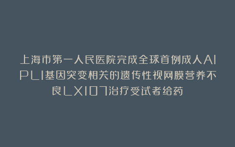 上海市第一人民医院完成全球首例成人AIPL1基因突变相关的遗传性视网膜营养不良LX107治疗受试者给药