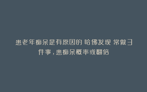 患老年痴呆是有原因的？哈佛发现：常做3件事，患痴呆概率或翻倍