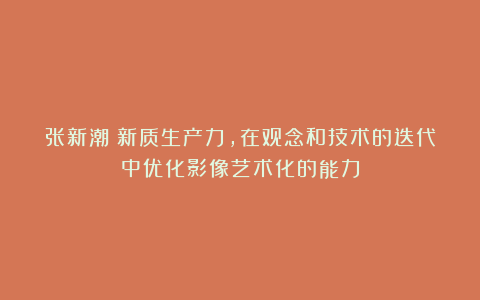 张新潮：新质生产力，在观念和技术的迭代中优化影像艺术化的能力