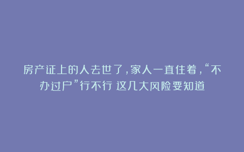 房产证上的人去世了，家人一直住着，“不办过户”行不行？这几大风险要知道