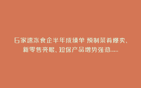 6家速冻食企半年成绩单：预制菜肴爆卖、新零售亮眼、短保产品增势强劲……