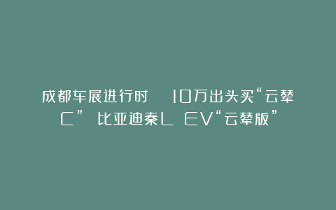 成都车展进行时 | 10万出头买“云辇C”？ 比亚迪秦L EV“云辇版”