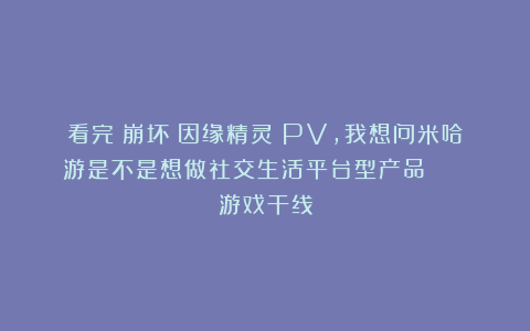 看完《崩坏：因缘精灵》PV，我想问米哈游是不是想做社交生活平台型产品？ | 游戏干线