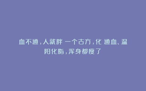 血不通，人就胖！一个古方，化瘀通血、温阳化脂，浑身都瘦了！