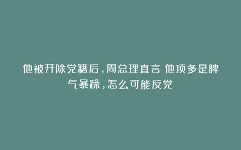 他被开除党籍后，周总理直言：他顶多是脾气暴躁，怎么可能反党？