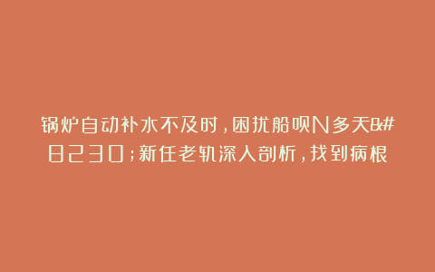 锅炉自动补水不及时,困扰船员N多天…新任老轨深入剖析，找到病根！