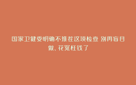国家卫健委明确不推荐这项检查！别再盲目做、花冤枉钱了
