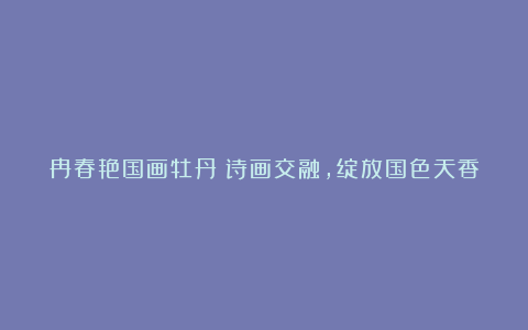 冉春艳国画牡丹：诗画交融，绽放国色天香