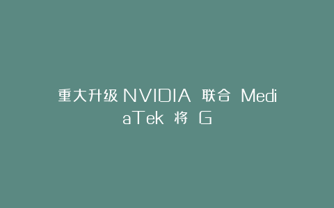 重大升级：NVIDIA 联合 MediaTek 将 G