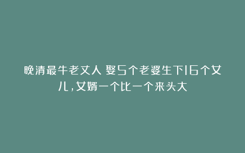 晚清最牛老丈人：娶5个老婆生下16个女儿，女婿一个比一个来头大