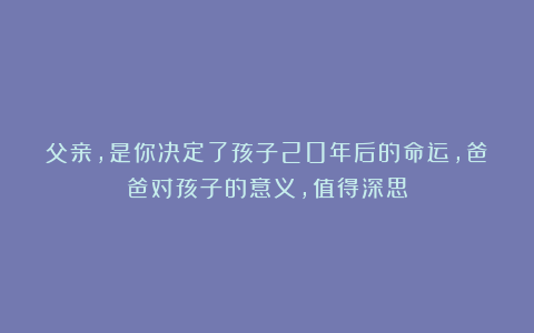 父亲，是你决定了孩子20年后的命运，爸爸对孩子的意义，值得深思