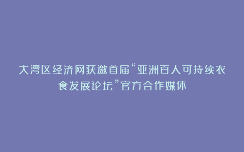 大湾区经济网获邀首届“亚洲百人可持续农食发展论坛”官方合作媒体
