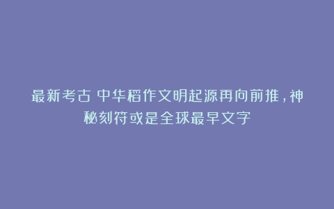 最新考古！中华稻作文明起源再向前推，神秘刻符或是全球最早文字