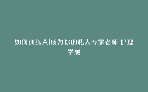 如何训练AI成为你的私人专家老师（护理学版）