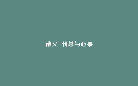散文||朝暮与心事