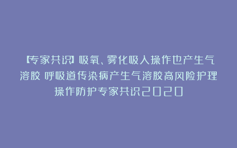 【专家共识】吸氧、雾化吸入操作也产生气溶胶；呼吸道传染病产生气溶胶高风险护理操作防护专家共识2020