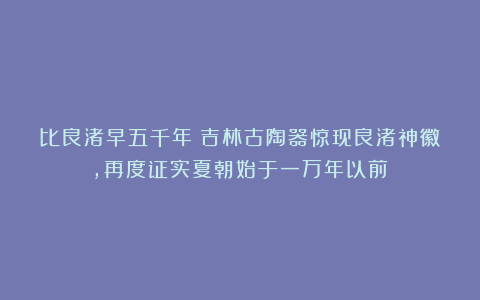 比良渚早五千年！吉林古陶器惊现良渚神徽，再度证实夏朝始于一万年以前！