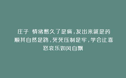 《庄子》：情绪憋久了是病，发出来就是药；顺其自然是路，死死压制是牢，学会让喜怒哀乐如风自飘