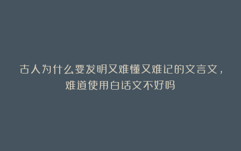 古人为什么要发明又难懂又难记的文言文，难道使用白话文不好吗？