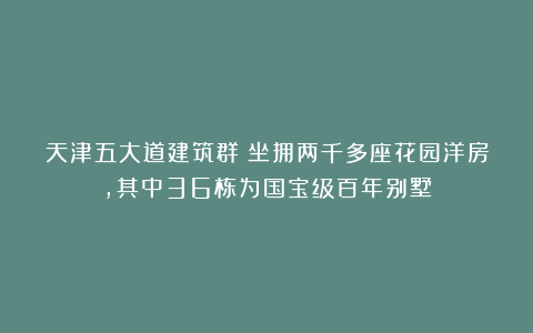 天津五大道建筑群：坐拥两千多座花园洋房，其中36栋为国宝级百年别墅