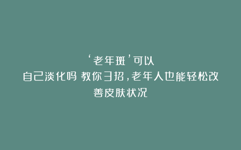 ‘老年斑’可以自己淡化吗？教你3招，老年人也能轻松改善皮肤状况