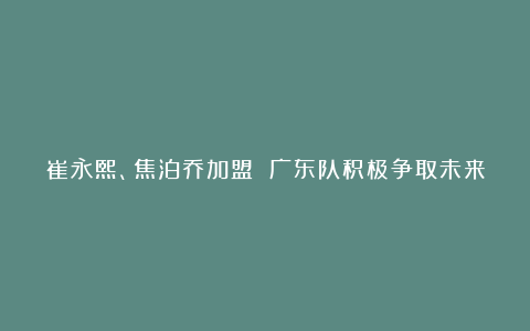 崔永熙、焦泊乔加盟 广东队积极争取未来