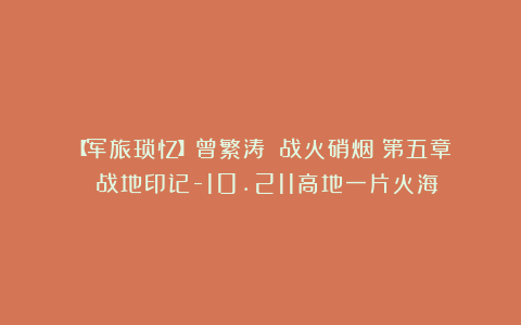 【军旅琐忆】曾繁涛||战火硝烟：第五章 战地印记-10.211高地一片火海