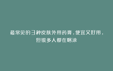 最常见的3种皮肤外用药膏，便宜又好用，但很多人都在瞎涂
