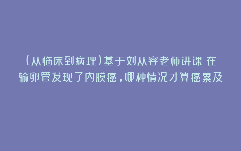 (从临床到病理)基于刘从容老师讲课：在输卵管发现了内膜癌，哪种情况才算癌累及？