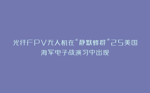 光纤FPV无人机在“静默蜂群”25美国海军电子战演习中出现