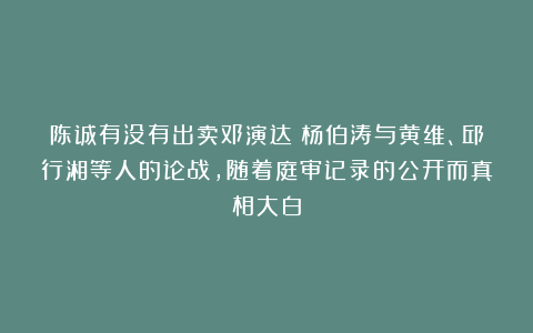 陈诚有没有出卖邓演达？杨伯涛与黄维、邱行湘等人的论战，随着庭审记录的公开而真相大白