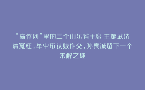 “高俘团”里的三个山东省主席：王耀武洗清冤枉，牟中珩认贼作父，孙良诚留下一个未解之谜