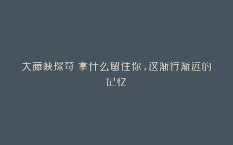 大藤峡探奇：拿什么留住你，这渐行渐远的记忆？