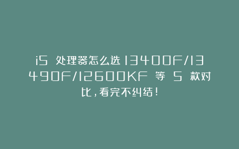 i5 处理器怎么选？13400F/13490F/12600KF 等 5 款对比，看完不纠结!