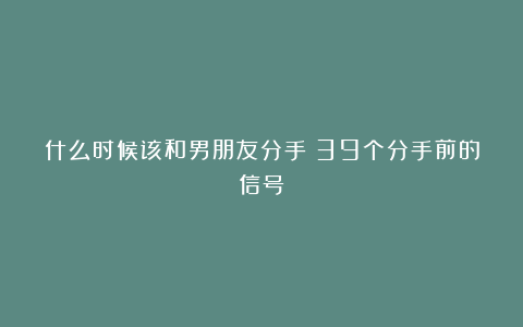什么时候该和男朋友分手？39个分手前的信号
