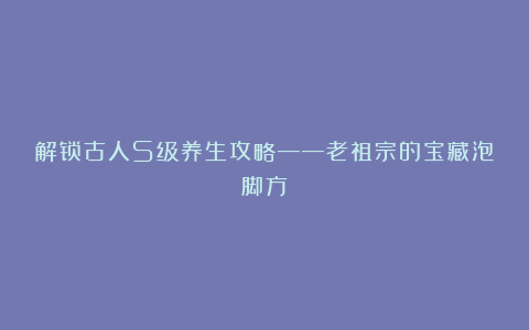 解锁古人S级养生攻略——老祖宗的宝藏泡脚方！