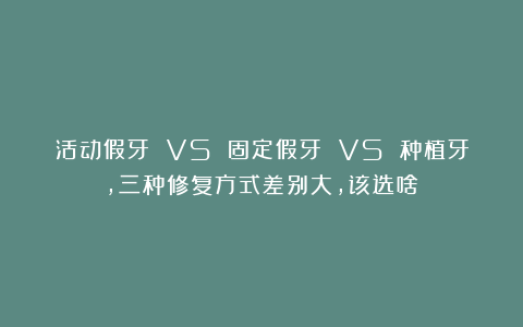 活动假牙 VS 固定假牙 VS 种植牙，三种修复方式差别大，该选啥？