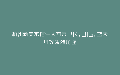 杭州新美术馆4大方案PK，BIG、蓝天组等激烈角逐