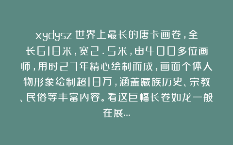 xydysz：世界上最长的唐卡画卷，全长618米，宽2.5米，由400多位画师，用时27年精心绘制而成，画面个体人物形象绘制超18万，涵盖藏族历史、宗教、民俗等丰富内容。看这巨幅长卷如龙一般在展…