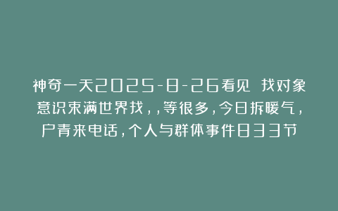 神奇一天2025-8-26看见 找对象意识束满世界找，，等很多，今日拆暖气，户青来电话，个人与群体事件833节