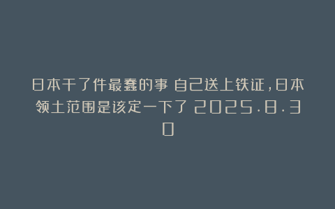日本干了件最蠢的事！自己送上铁证，日本领土范围是该定一下了！2025.8.30