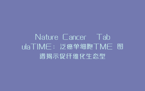 Nature Cancer | TabulaTIME: 泛癌单细胞TME 图谱揭示促纤维化生态型